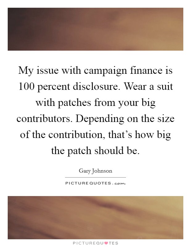My issue with campaign finance is 100 percent disclosure. Wear a suit with patches from your big contributors. Depending on the size of the contribution, that's how big the patch should be. Picture Quote #1