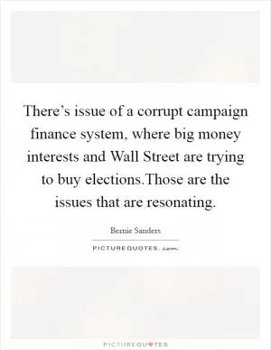 There’s issue of a corrupt campaign finance system, where big money interests and Wall Street are trying to buy elections.Those are the issues that are resonating Picture Quote #1