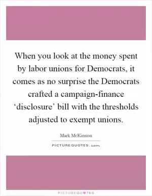 When you look at the money spent by labor unions for Democrats, it comes as no surprise the Democrats crafted a campaign-finance ‘disclosure’ bill with the thresholds adjusted to exempt unions Picture Quote #1
