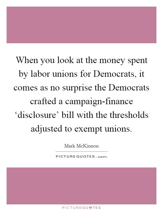 When you look at the money spent by labor unions for Democrats, it comes as no surprise the Democrats crafted a campaign-finance ‘disclosure' bill with the thresholds adjusted to exempt unions. Picture Quote #1