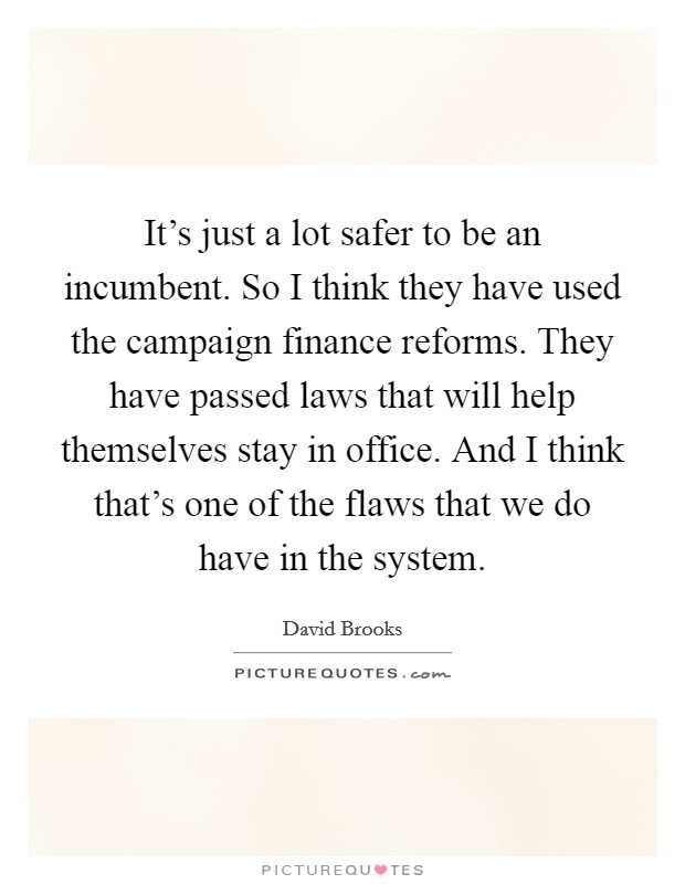 It's just a lot safer to be an incumbent. So I think they have used the campaign finance reforms. They have passed laws that will help themselves stay in office. And I think that's one of the flaws that we do have in the system. Picture Quote #1