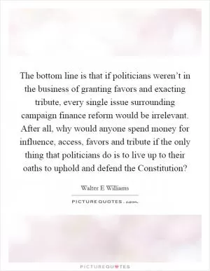 The bottom line is that if politicians weren’t in the business of granting favors and exacting tribute, every single issue surrounding campaign finance reform would be irrelevant. After all, why would anyone spend money for influence, access, favors and tribute if the only thing that politicians do is to live up to their oaths to uphold and defend the Constitution? Picture Quote #1