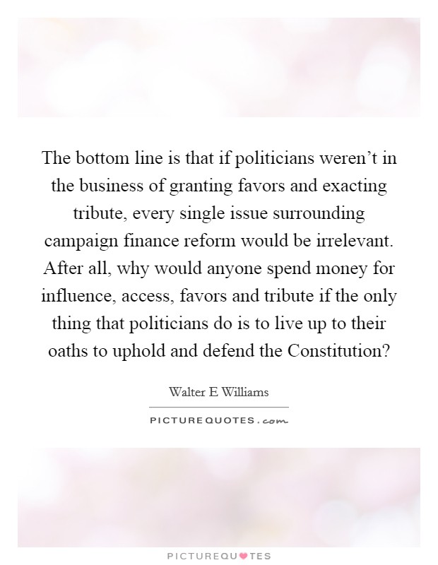 The bottom line is that if politicians weren't in the business of granting favors and exacting tribute, every single issue surrounding campaign finance reform would be irrelevant. After all, why would anyone spend money for influence, access, favors and tribute if the only thing that politicians do is to live up to their oaths to uphold and defend the Constitution? Picture Quote #1
