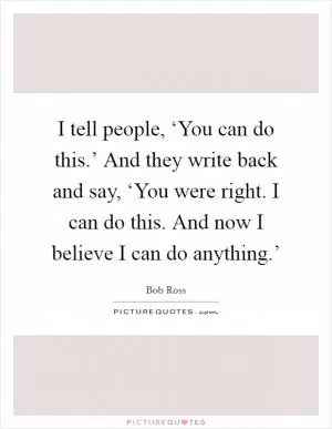 I tell people, ‘You can do this.’ And they write back and say, ‘You were right. I can do this. And now I believe I can do anything.’ Picture Quote #1