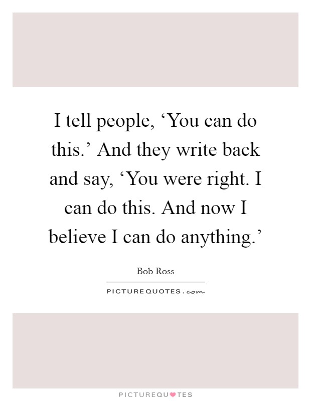 I tell people, ‘You can do this.' And they write back and say, ‘You were right. I can do this. And now I believe I can do anything.' Picture Quote #1