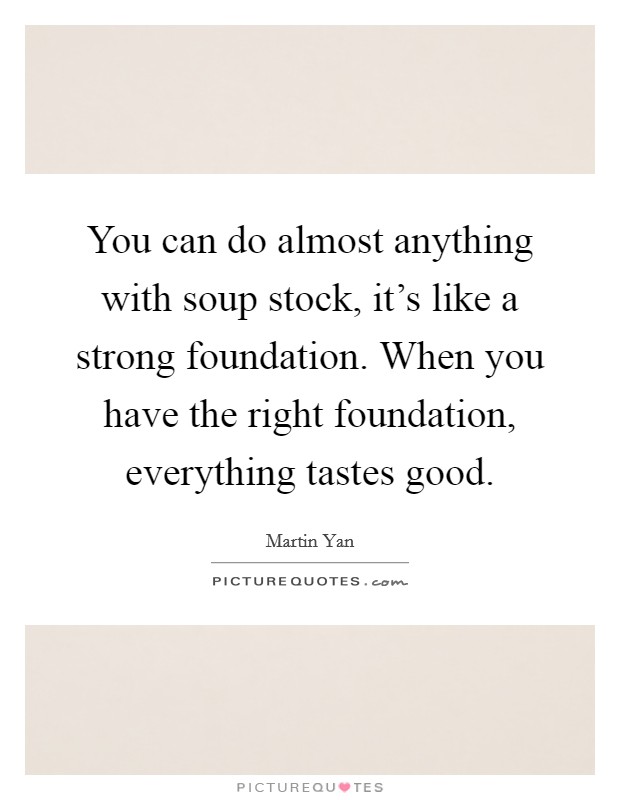 You can do almost anything with soup stock, it's like a strong foundation. When you have the right foundation, everything tastes good. Picture Quote #1