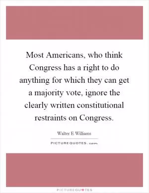 Most Americans, who think Congress has a right to do anything for which they can get a majority vote, ignore the clearly written constitutional restraints on Congress Picture Quote #1