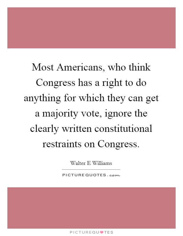 Most Americans, who think Congress has a right to do anything for which they can get a majority vote, ignore the clearly written constitutional restraints on Congress. Picture Quote #1