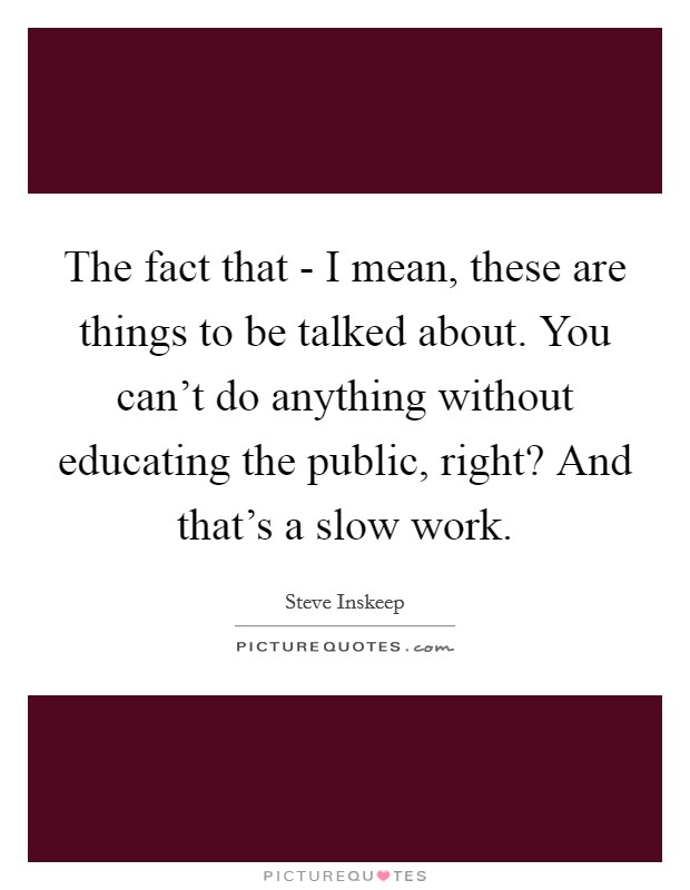 The fact that - I mean, these are things to be talked about. You can't do anything without educating the public, right? And that's a slow work. Picture Quote #1