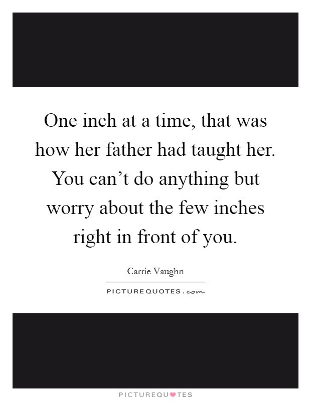 One inch at a time, that was how her father had taught her. You can't do anything but worry about the few inches right in front of you. Picture Quote #1