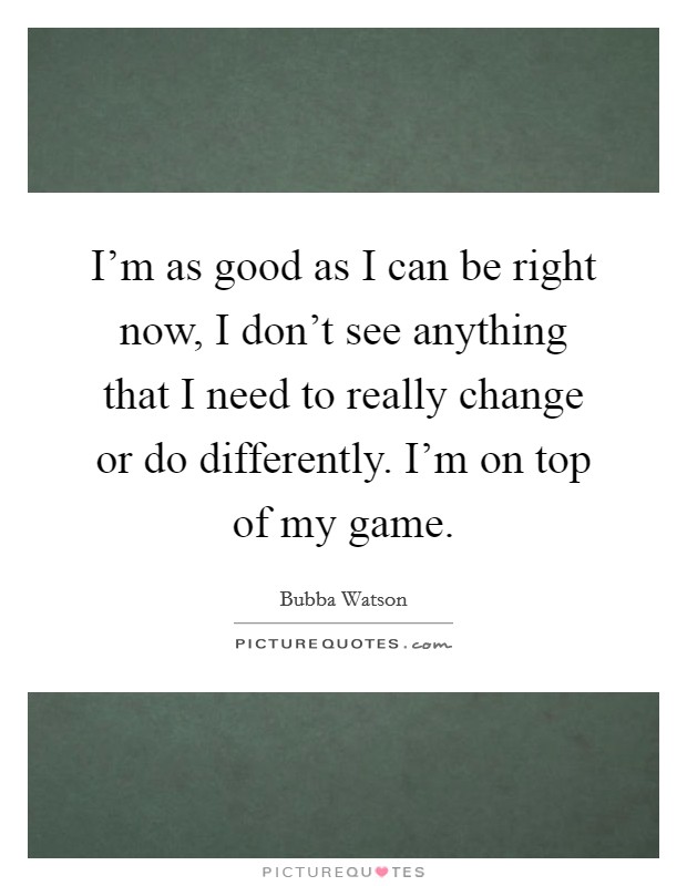 I'm as good as I can be right now, I don't see anything that I need to really change or do differently. I'm on top of my game. Picture Quote #1