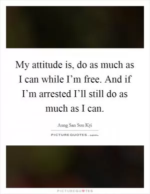 My attitude is, do as much as I can while I’m free. And if I’m arrested I’ll still do as much as I can Picture Quote #1