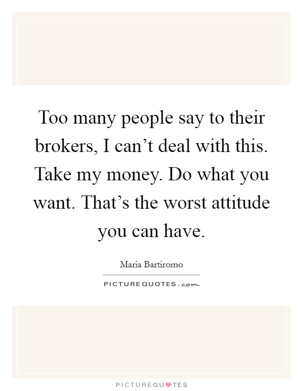 Too many people say to their brokers, I can't deal with this. Take my money. Do what you want. That's the worst attitude you can have. Picture Quote #1