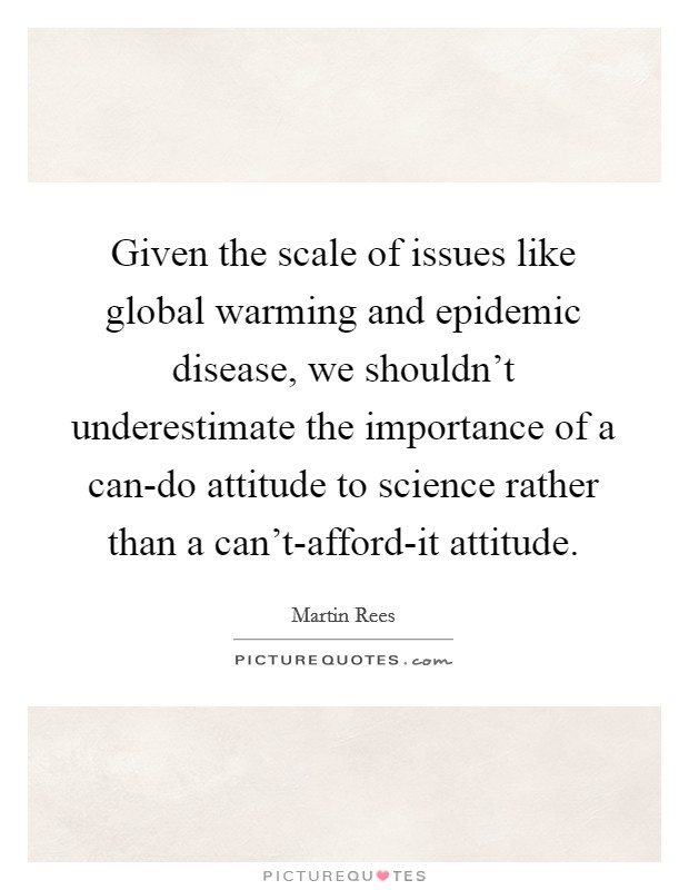 Given the scale of issues like global warming and epidemic disease, we shouldn't underestimate the importance of a can-do attitude to science rather than a can't-afford-it attitude. Picture Quote #1