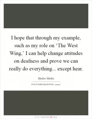 I hope that through my example, such as my role on ‘The West Wing,’ I can help change attitudes on deafness and prove we can really do everything... except hear Picture Quote #1