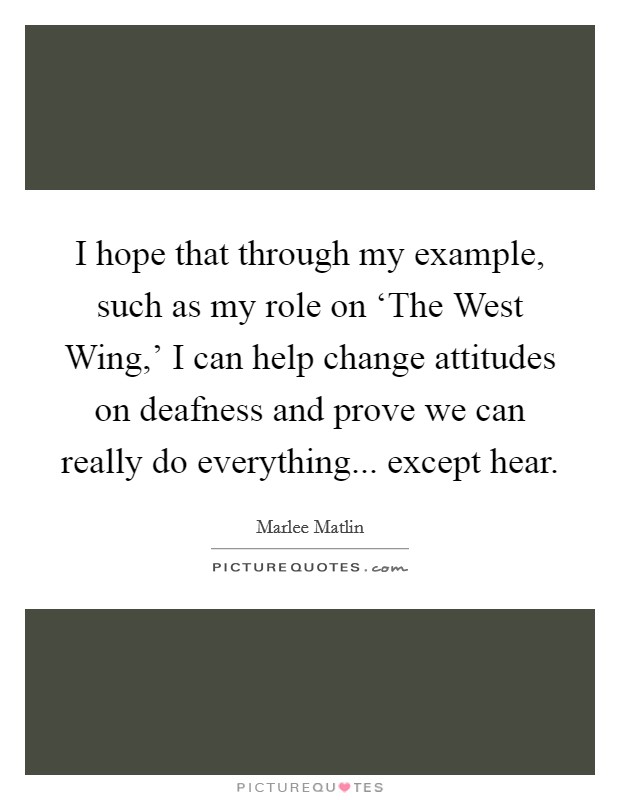 I hope that through my example, such as my role on ‘The West Wing,' I can help change attitudes on deafness and prove we can really do everything... except hear. Picture Quote #1