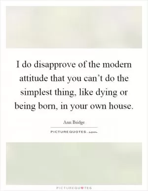 I do disapprove of the modern attitude that you can’t do the simplest thing, like dying or being born, in your own house Picture Quote #1