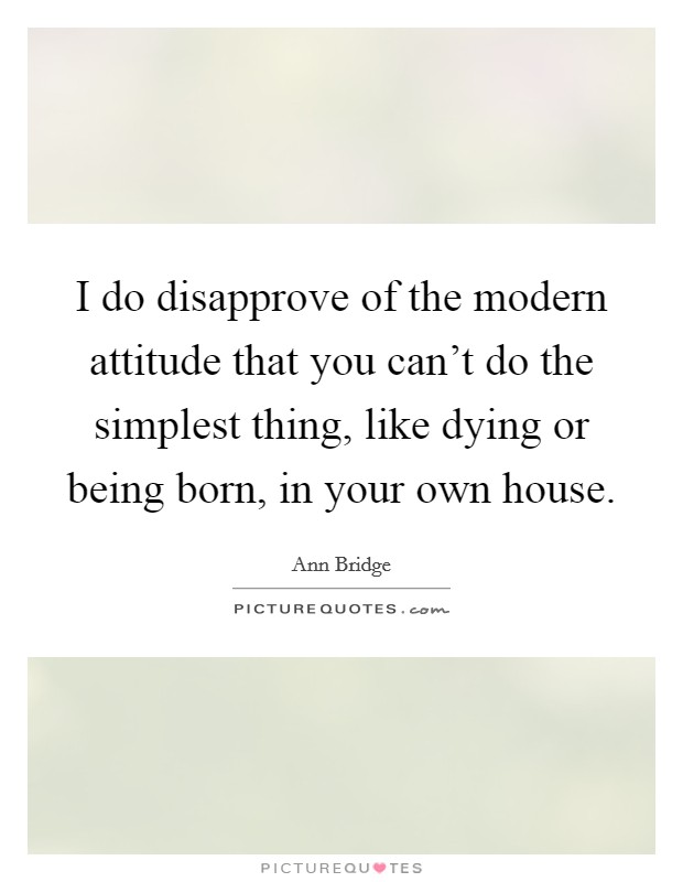 I do disapprove of the modern attitude that you can't do the simplest thing, like dying or being born, in your own house. Picture Quote #1