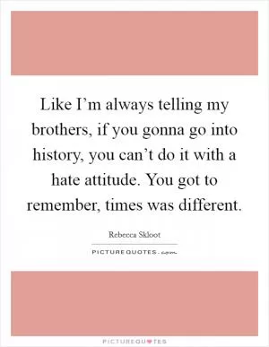 Like I’m always telling my brothers, if you gonna go into history, you can’t do it with a hate attitude. You got to remember, times was different Picture Quote #1
