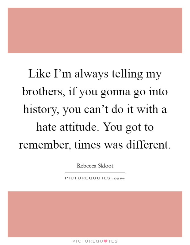 Like I'm always telling my brothers, if you gonna go into history, you can't do it with a hate attitude. You got to remember, times was different. Picture Quote #1