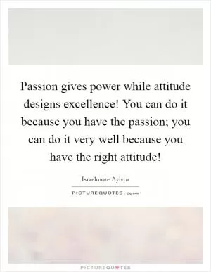 Passion gives power while attitude designs excellence! You can do it because you have the passion; you can do it very well because you have the right attitude! Picture Quote #1
