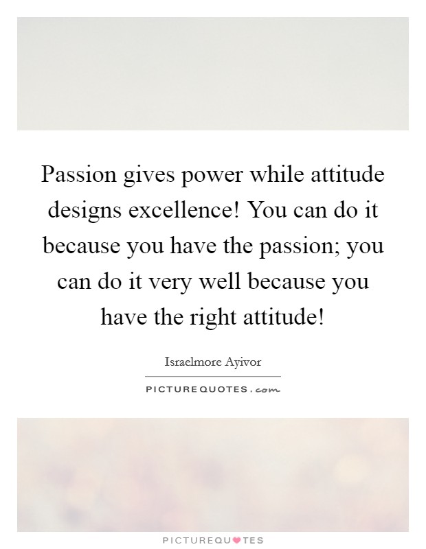 Passion gives power while attitude designs excellence! You can do it because you have the passion; you can do it very well because you have the right attitude! Picture Quote #1