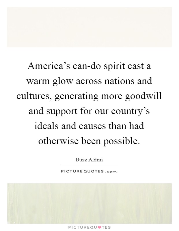 America's can-do spirit cast a warm glow across nations and cultures, generating more goodwill and support for our country's ideals and causes than had otherwise been possible. Picture Quote #1