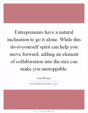 Entrepreneurs have a natural inclination to go it alone. While this do-it-yourself spirit can help you move forward, adding an element of collaboration into the mix can make you unstoppable Picture Quote #1