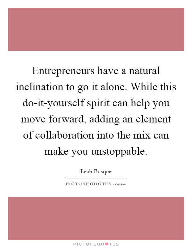 Entrepreneurs have a natural inclination to go it alone. While this do-it-yourself spirit can help you move forward, adding an element of collaboration into the mix can make you unstoppable. Picture Quote #1