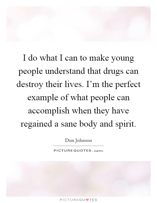 I do what I can to make young people understand that drugs can destroy their lives. I'm the perfect example of what people can accomplish when they have regained a sane body and spirit. Picture Quote #1