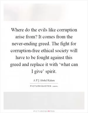 Where do the evils like corruption arise from? It comes from the never-ending greed. The fight for corruption-free ethical society will have to be fought against this greed and replace it with ‘what can I give’ spirit Picture Quote #1