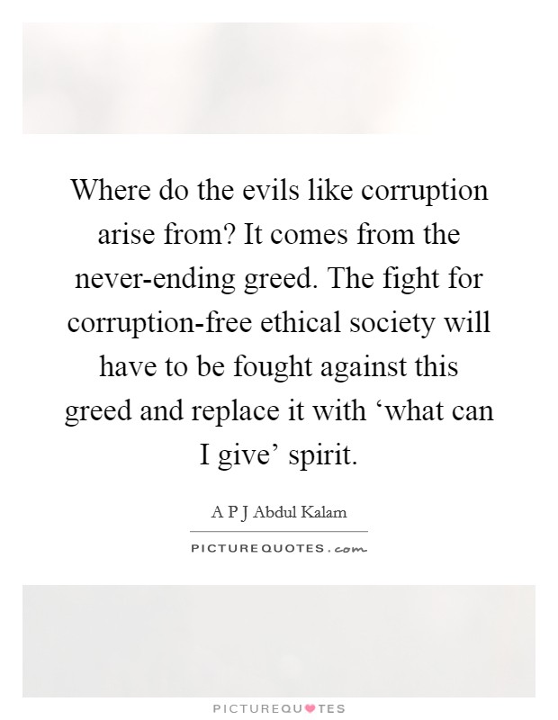 Where do the evils like corruption arise from? It comes from the never-ending greed. The fight for corruption-free ethical society will have to be fought against this greed and replace it with ‘what can I give' spirit. Picture Quote #1