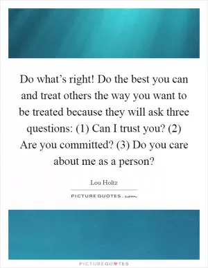 Do what’s right! Do the best you can and treat others the way you want to be treated because they will ask three questions: (1) Can I trust you? (2) Are you committed? (3) Do you care about me as a person? Picture Quote #1