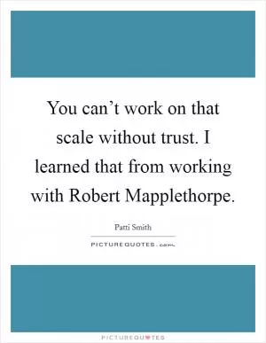 You can’t work on that scale without trust. I learned that from working with Robert Mapplethorpe Picture Quote #1