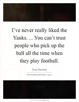 I’ve never really liked the Yanks. ... You can’t trust people who pick up the ball all the time when they play football Picture Quote #1