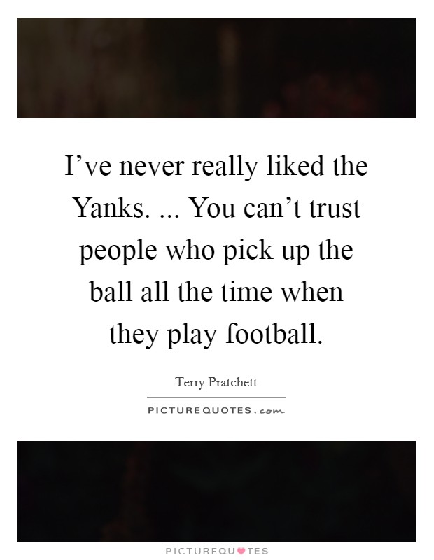 I've never really liked the Yanks. ... You can't trust people who pick up the ball all the time when they play football. Picture Quote #1