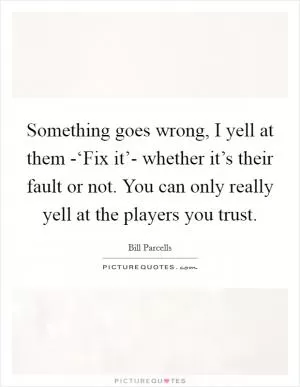 Something goes wrong, I yell at them -‘Fix it’- whether it’s their fault or not. You can only really yell at the players you trust Picture Quote #1