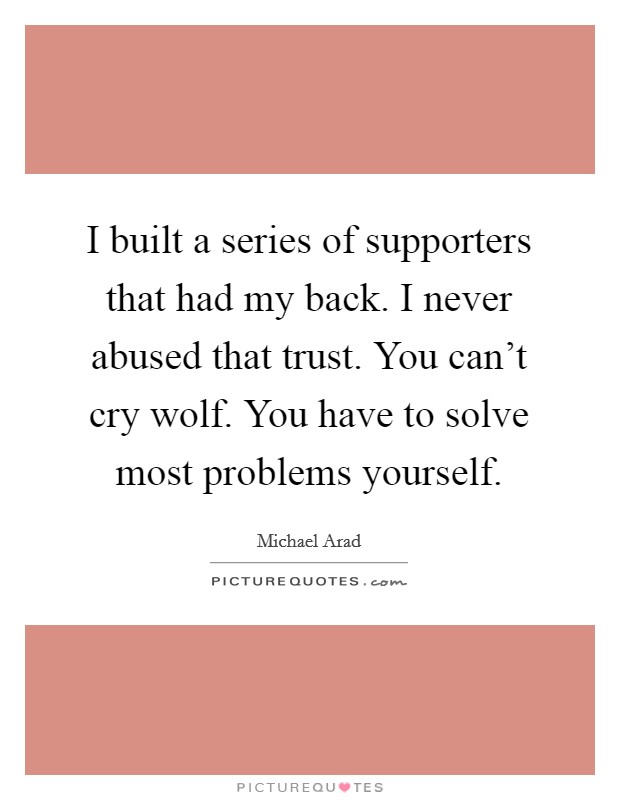 I built a series of supporters that had my back. I never abused that trust. You can't cry wolf. You have to solve most problems yourself. Picture Quote #1