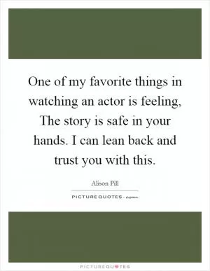 One of my favorite things in watching an actor is feeling, The story is safe in your hands. I can lean back and trust you with this Picture Quote #1