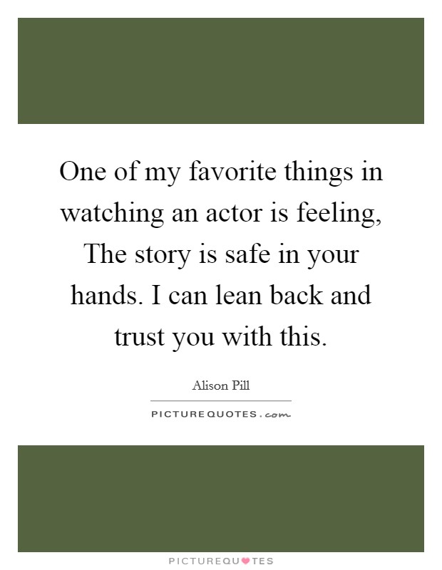 One of my favorite things in watching an actor is feeling, The story is safe in your hands. I can lean back and trust you with this. Picture Quote #1