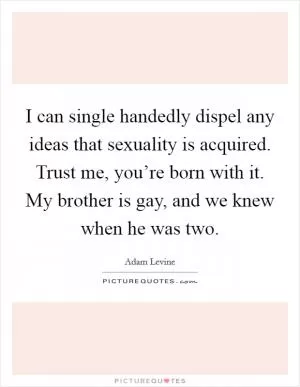 I can single handedly dispel any ideas that sexuality is acquired. Trust me, you’re born with it. My brother is gay, and we knew when he was two Picture Quote #1