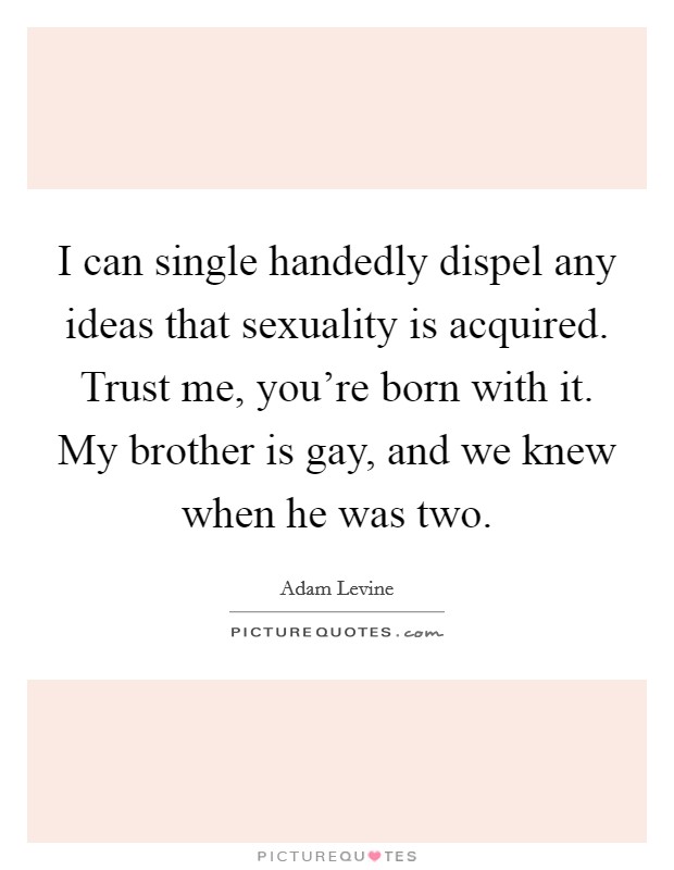 I can single handedly dispel any ideas that sexuality is acquired. Trust me, you're born with it. My brother is gay, and we knew when he was two. Picture Quote #1