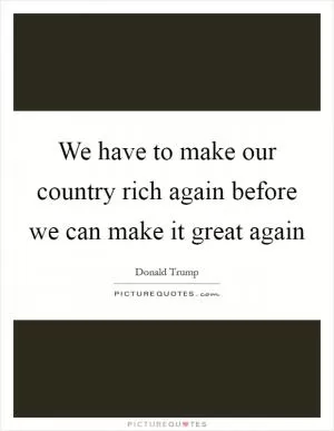 We have to make our country rich again before we can make it great again Picture Quote #1