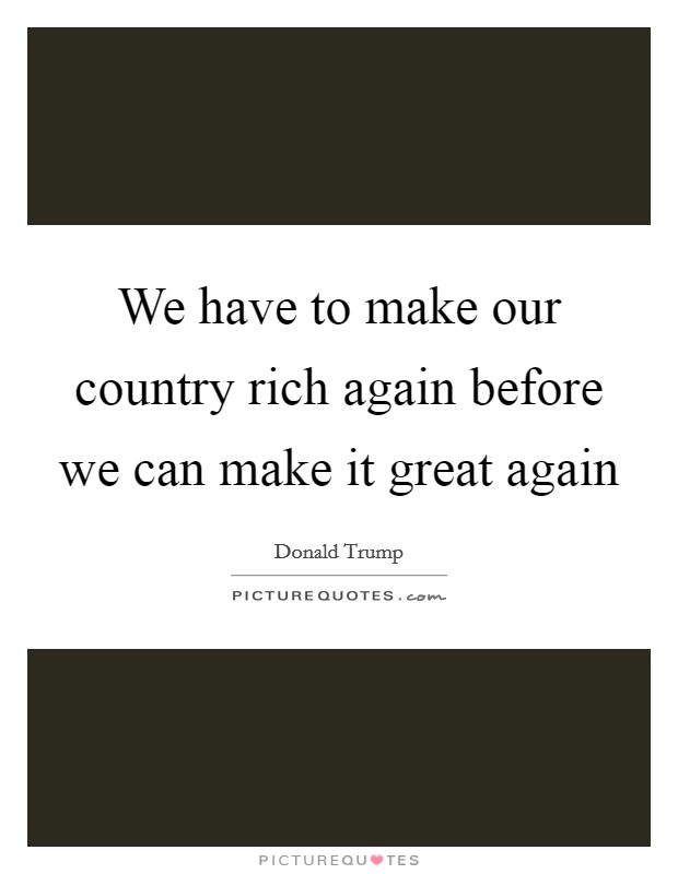 We have to make our country rich again before we can make it great again Picture Quote #1