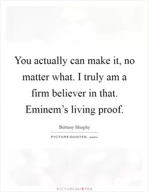 You actually can make it, no matter what. I truly am a firm believer in that. Eminem’s living proof Picture Quote #1