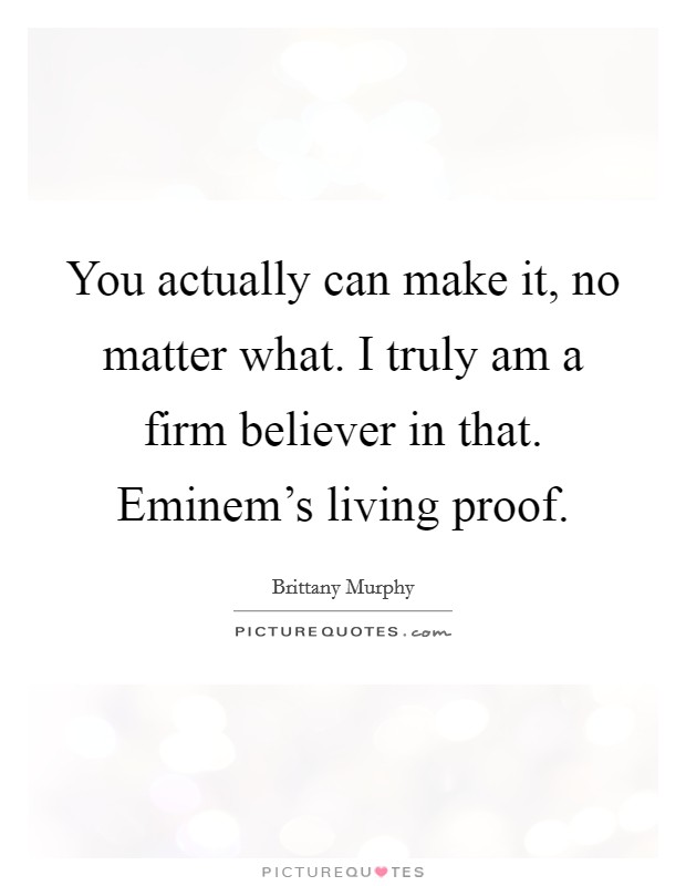 You actually can make it, no matter what. I truly am a firm believer in that. Eminem's living proof. Picture Quote #1