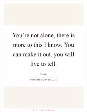You’re not alone, there is more to this I know. You can make it out, you will live to tell Picture Quote #1