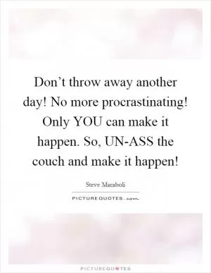 Don’t throw away another day! No more procrastinating! Only YOU can make it happen. So, UN-ASS the couch and make it happen! Picture Quote #1