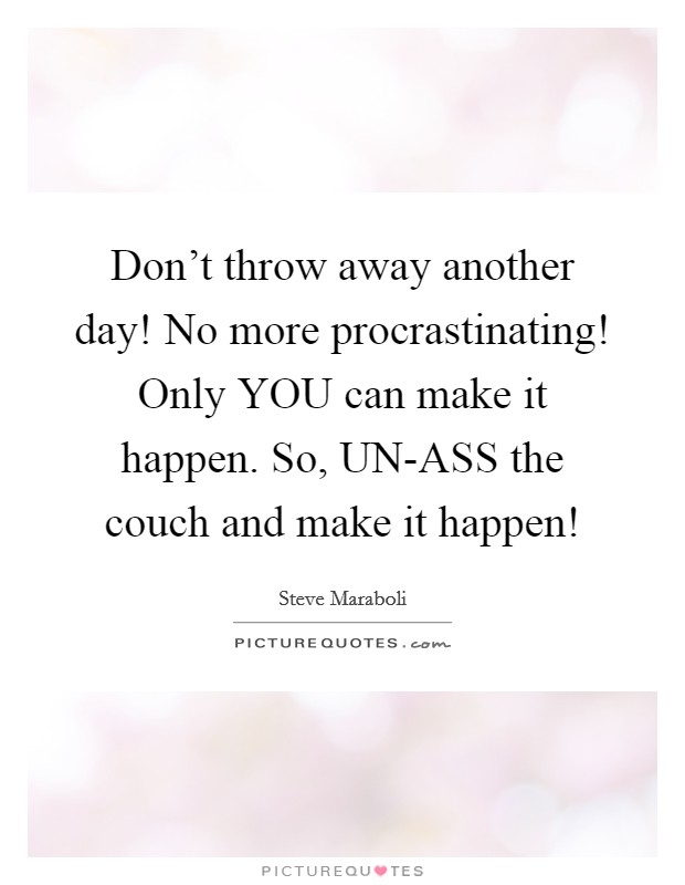 Don't throw away another day! No more procrastinating! Only YOU can make it happen. So, UN-ASS the couch and make it happen! Picture Quote #1