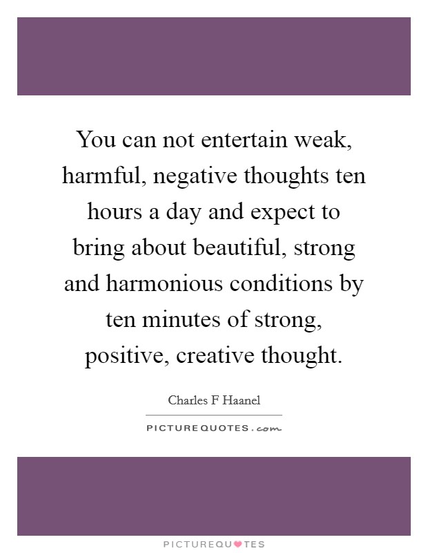 You can not entertain weak, harmful, negative thoughts ten hours a day and expect to bring about beautiful, strong and harmonious conditions by ten minutes of strong, positive, creative thought. Picture Quote #1